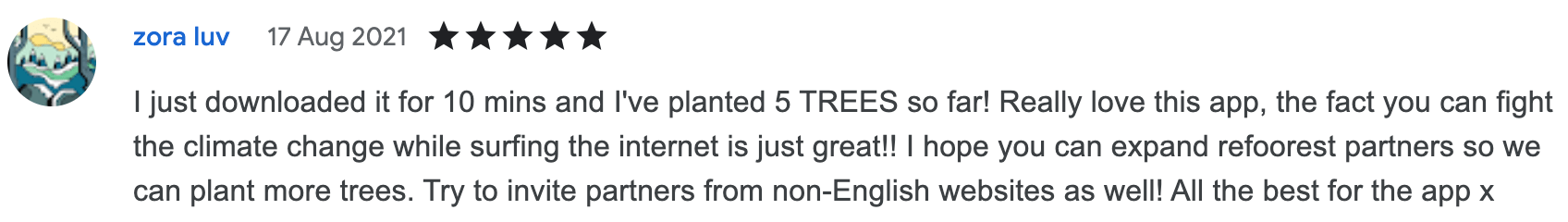 I just downloaded it for 10 mins and I've planted 5 TREES so far! Really love this app, the fact you can fight the climate change while surfing the internet is just great!! I hope you can expand refoorest partners so we can plant more trees. Try to invite partners from non-English websites as well! All the best for the app