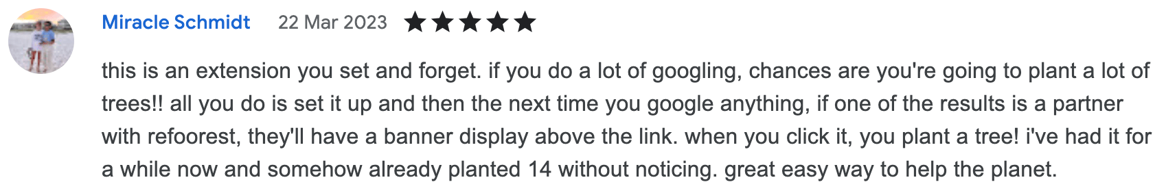 this is an extension you set and forget. if you do a lot of googling, chances are you're going to plant a lot of trees!! all you do is set it up and then the next time you google anything, if one of the results is a partner with refoorest, they'll have a banner display above the link. when you click it, you plant a tree! i've had it for a while now and somehow already planted 14 without noticing. great easy way to help the planet.